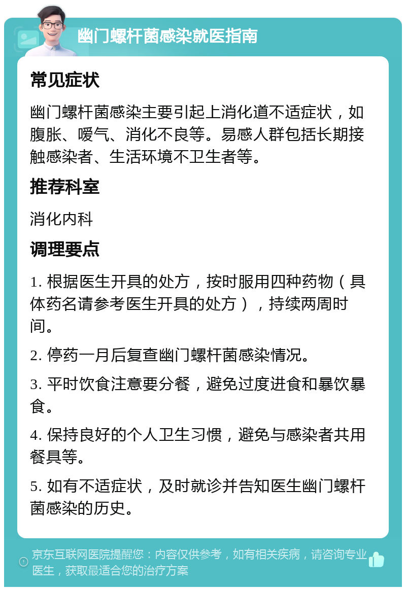 幽门螺杆菌感染就医指南 常见症状 幽门螺杆菌感染主要引起上消化道不适症状，如腹胀、嗳气、消化不良等。易感人群包括长期接触感染者、生活环境不卫生者等。 推荐科室 消化内科 调理要点 1. 根据医生开具的处方，按时服用四种药物（具体药名请参考医生开具的处方），持续两周时间。 2. 停药一月后复查幽门螺杆菌感染情况。 3. 平时饮食注意要分餐，避免过度进食和暴饮暴食。 4. 保持良好的个人卫生习惯，避免与感染者共用餐具等。 5. 如有不适症状，及时就诊并告知医生幽门螺杆菌感染的历史。