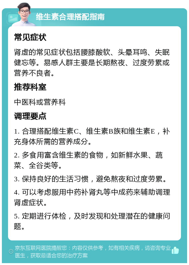 维生素合理搭配指南 常见症状 肾虚的常见症状包括腰膝酸软、头晕耳鸣、失眠健忘等。易感人群主要是长期熬夜、过度劳累或营养不良者。 推荐科室 中医科或营养科 调理要点 1. 合理搭配维生素C、维生素B族和维生素E，补充身体所需的营养成分。 2. 多食用富含维生素的食物，如新鲜水果、蔬菜、全谷类等。 3. 保持良好的生活习惯，避免熬夜和过度劳累。 4. 可以考虑服用中药补肾丸等中成药来辅助调理肾虚症状。 5. 定期进行体检，及时发现和处理潜在的健康问题。