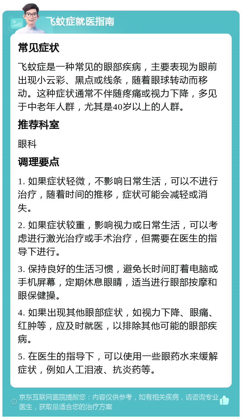 飞蚊症就医指南 常见症状 飞蚊症是一种常见的眼部疾病，主要表现为眼前出现小云彩、黑点或线条，随着眼球转动而移动。这种症状通常不伴随疼痛或视力下降，多见于中老年人群，尤其是40岁以上的人群。 推荐科室 眼科 调理要点 1. 如果症状轻微，不影响日常生活，可以不进行治疗，随着时间的推移，症状可能会减轻或消失。 2. 如果症状较重，影响视力或日常生活，可以考虑进行激光治疗或手术治疗，但需要在医生的指导下进行。 3. 保持良好的生活习惯，避免长时间盯着电脑或手机屏幕，定期休息眼睛，适当进行眼部按摩和眼保健操。 4. 如果出现其他眼部症状，如视力下降、眼痛、红肿等，应及时就医，以排除其他可能的眼部疾病。 5. 在医生的指导下，可以使用一些眼药水来缓解症状，例如人工泪液、抗炎药等。