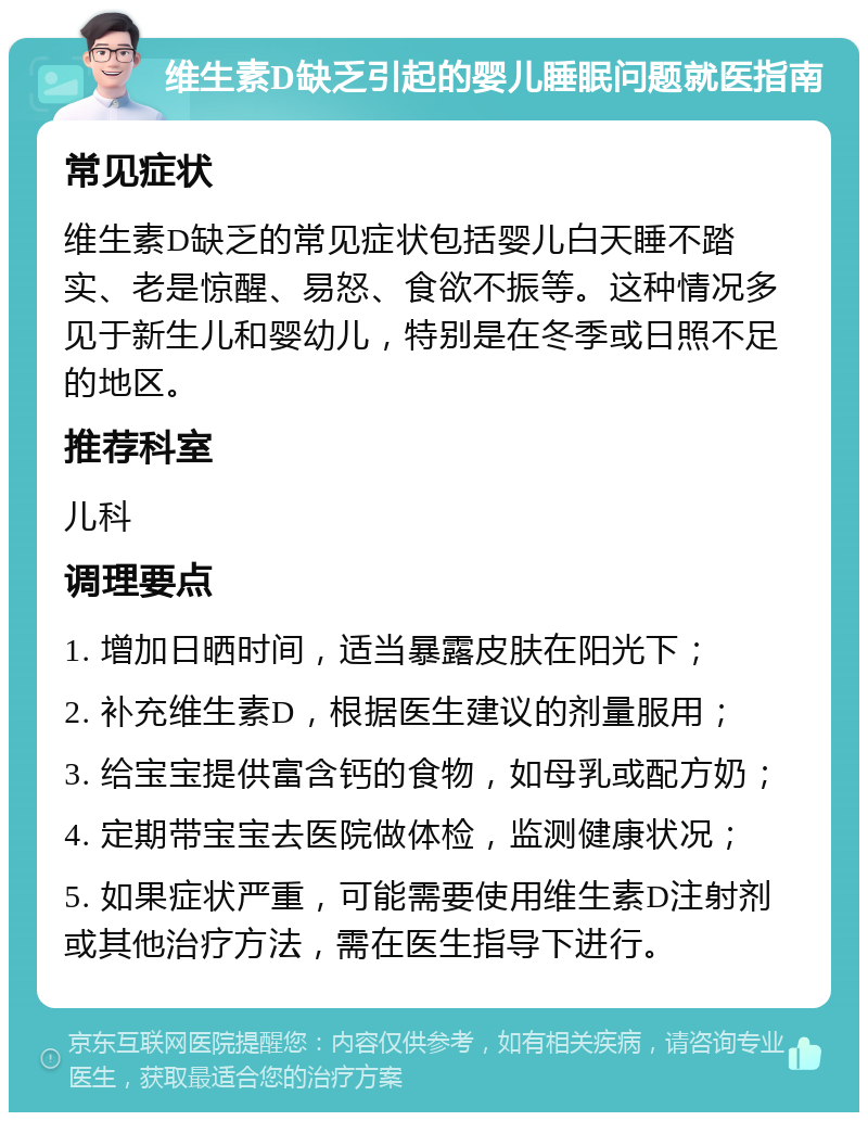 维生素D缺乏引起的婴儿睡眠问题就医指南 常见症状 维生素D缺乏的常见症状包括婴儿白天睡不踏实、老是惊醒、易怒、食欲不振等。这种情况多见于新生儿和婴幼儿，特别是在冬季或日照不足的地区。 推荐科室 儿科 调理要点 1. 增加日晒时间，适当暴露皮肤在阳光下； 2. 补充维生素D，根据医生建议的剂量服用； 3. 给宝宝提供富含钙的食物，如母乳或配方奶； 4. 定期带宝宝去医院做体检，监测健康状况； 5. 如果症状严重，可能需要使用维生素D注射剂或其他治疗方法，需在医生指导下进行。