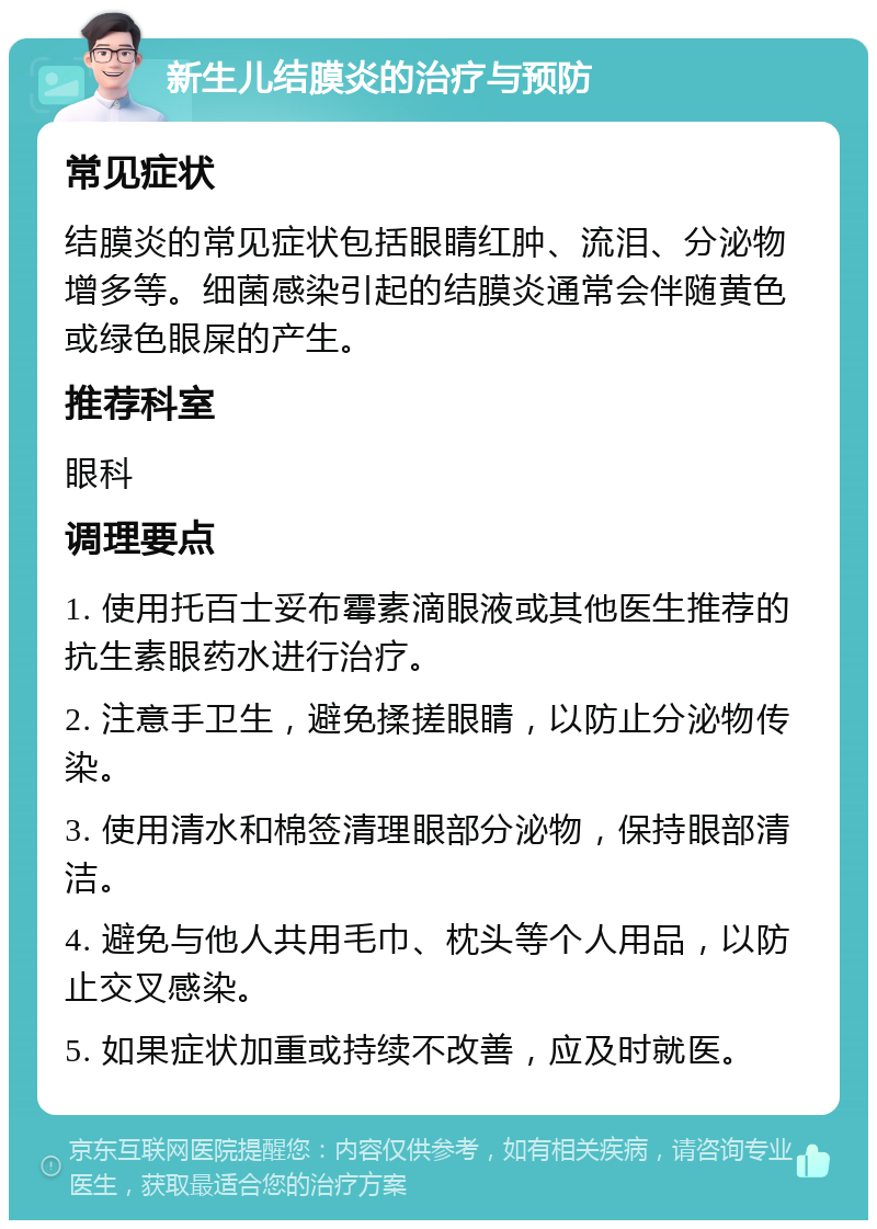 新生儿结膜炎的治疗与预防 常见症状 结膜炎的常见症状包括眼睛红肿、流泪、分泌物增多等。细菌感染引起的结膜炎通常会伴随黄色或绿色眼屎的产生。 推荐科室 眼科 调理要点 1. 使用托百士妥布霉素滴眼液或其他医生推荐的抗生素眼药水进行治疗。 2. 注意手卫生，避免揉搓眼睛，以防止分泌物传染。 3. 使用清水和棉签清理眼部分泌物，保持眼部清洁。 4. 避免与他人共用毛巾、枕头等个人用品，以防止交叉感染。 5. 如果症状加重或持续不改善，应及时就医。