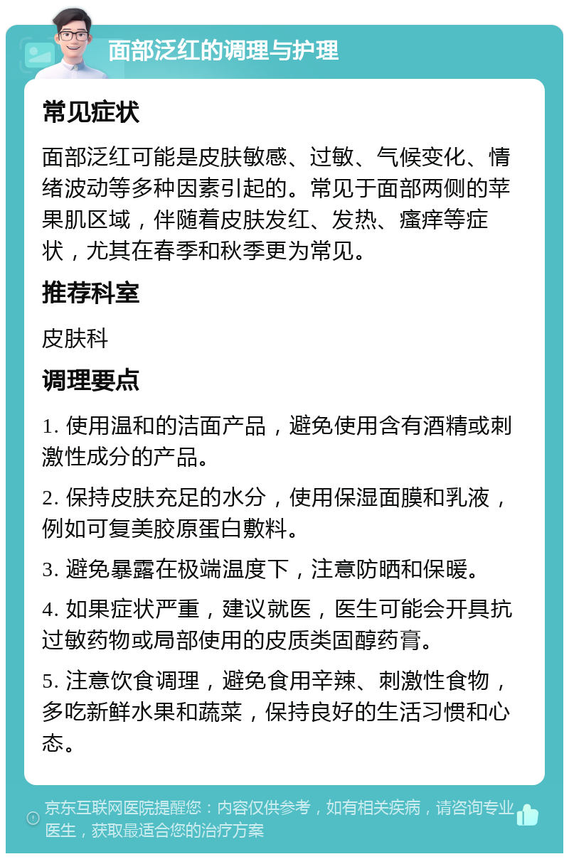 面部泛红的调理与护理 常见症状 面部泛红可能是皮肤敏感、过敏、气候变化、情绪波动等多种因素引起的。常见于面部两侧的苹果肌区域，伴随着皮肤发红、发热、瘙痒等症状，尤其在春季和秋季更为常见。 推荐科室 皮肤科 调理要点 1. 使用温和的洁面产品，避免使用含有酒精或刺激性成分的产品。 2. 保持皮肤充足的水分，使用保湿面膜和乳液，例如可复美胶原蛋白敷料。 3. 避免暴露在极端温度下，注意防晒和保暖。 4. 如果症状严重，建议就医，医生可能会开具抗过敏药物或局部使用的皮质类固醇药膏。 5. 注意饮食调理，避免食用辛辣、刺激性食物，多吃新鲜水果和蔬菜，保持良好的生活习惯和心态。