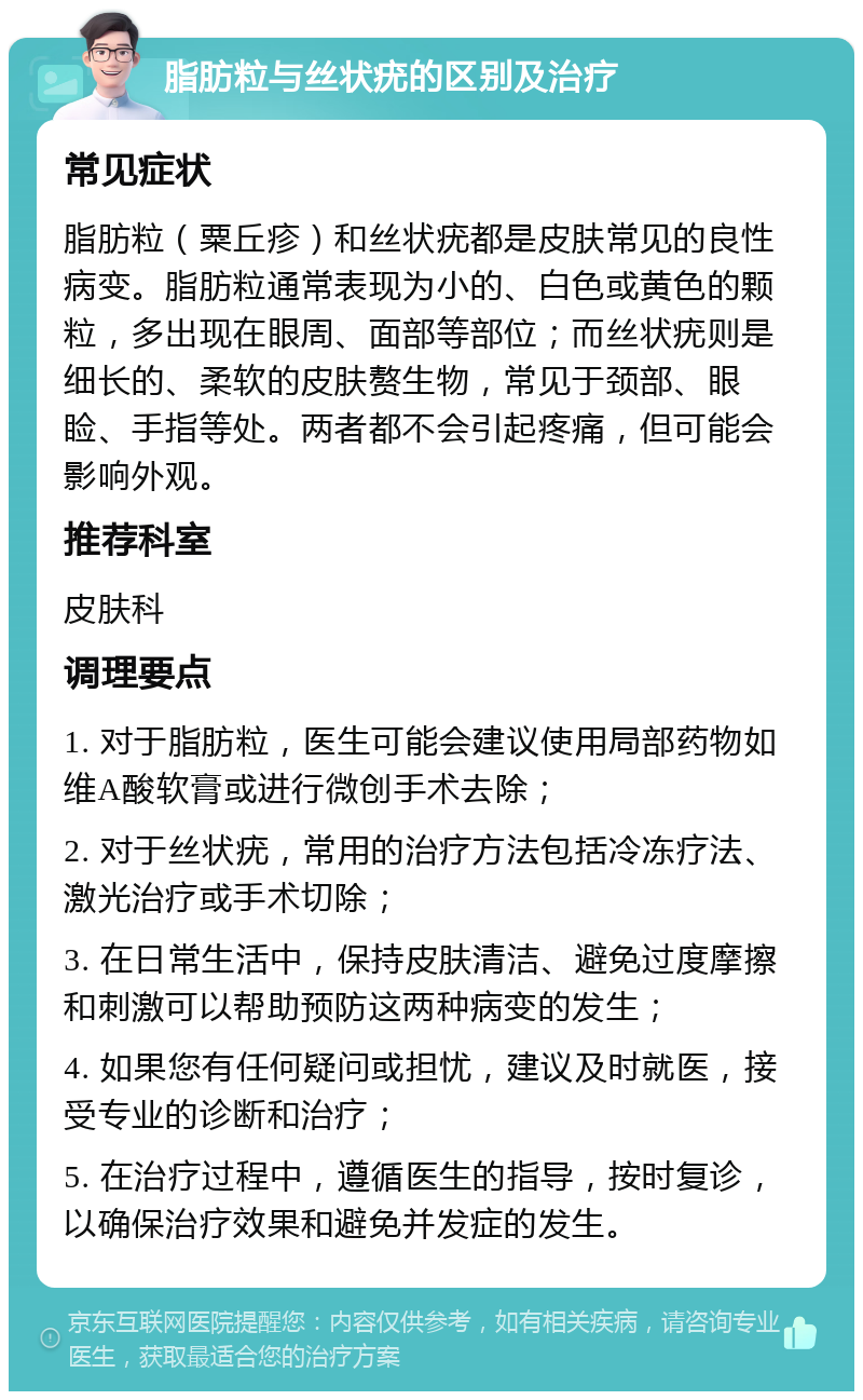 脂肪粒与丝状疣的区别及治疗 常见症状 脂肪粒（粟丘疹）和丝状疣都是皮肤常见的良性病变。脂肪粒通常表现为小的、白色或黄色的颗粒，多出现在眼周、面部等部位；而丝状疣则是细长的、柔软的皮肤赘生物，常见于颈部、眼睑、手指等处。两者都不会引起疼痛，但可能会影响外观。 推荐科室 皮肤科 调理要点 1. 对于脂肪粒，医生可能会建议使用局部药物如维A酸软膏或进行微创手术去除； 2. 对于丝状疣，常用的治疗方法包括冷冻疗法、激光治疗或手术切除； 3. 在日常生活中，保持皮肤清洁、避免过度摩擦和刺激可以帮助预防这两种病变的发生； 4. 如果您有任何疑问或担忧，建议及时就医，接受专业的诊断和治疗； 5. 在治疗过程中，遵循医生的指导，按时复诊，以确保治疗效果和避免并发症的发生。