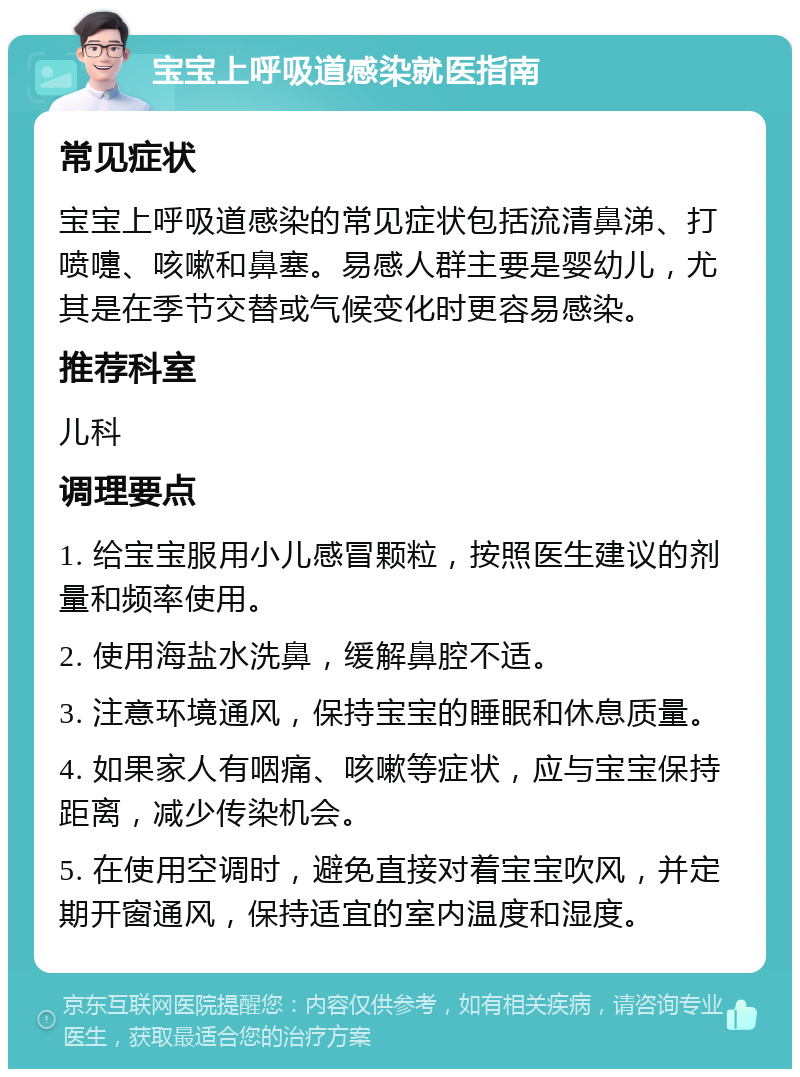 宝宝上呼吸道感染就医指南 常见症状 宝宝上呼吸道感染的常见症状包括流清鼻涕、打喷嚏、咳嗽和鼻塞。易感人群主要是婴幼儿，尤其是在季节交替或气候变化时更容易感染。 推荐科室 儿科 调理要点 1. 给宝宝服用小儿感冒颗粒，按照医生建议的剂量和频率使用。 2. 使用海盐水洗鼻，缓解鼻腔不适。 3. 注意环境通风，保持宝宝的睡眠和休息质量。 4. 如果家人有咽痛、咳嗽等症状，应与宝宝保持距离，减少传染机会。 5. 在使用空调时，避免直接对着宝宝吹风，并定期开窗通风，保持适宜的室内温度和湿度。