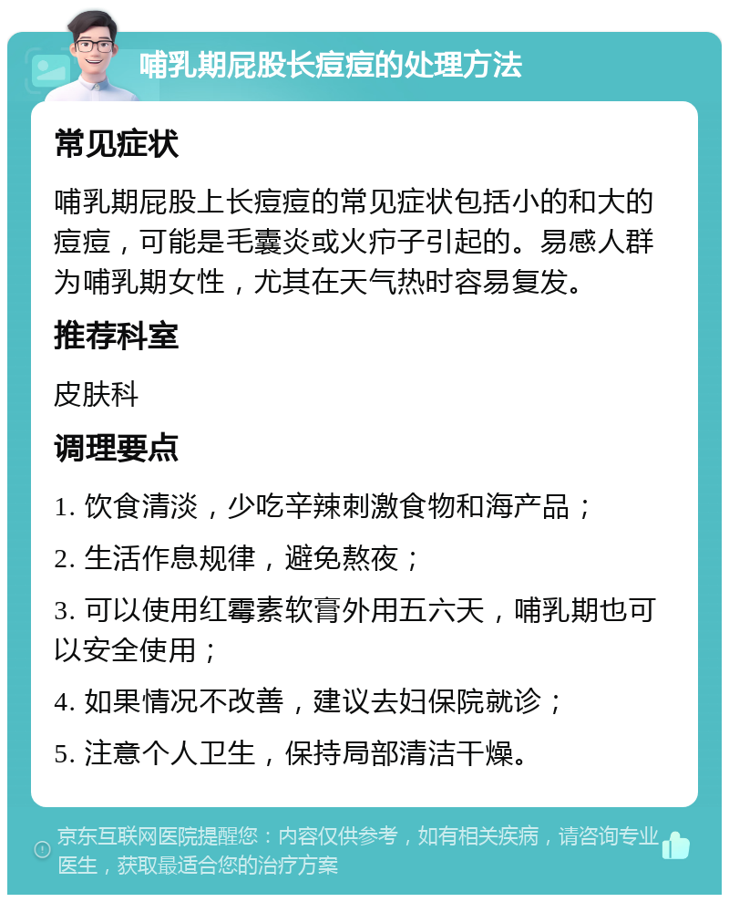 哺乳期屁股长痘痘的处理方法 常见症状 哺乳期屁股上长痘痘的常见症状包括小的和大的痘痘，可能是毛囊炎或火疖子引起的。易感人群为哺乳期女性，尤其在天气热时容易复发。 推荐科室 皮肤科 调理要点 1. 饮食清淡，少吃辛辣刺激食物和海产品； 2. 生活作息规律，避免熬夜； 3. 可以使用红霉素软膏外用五六天，哺乳期也可以安全使用； 4. 如果情况不改善，建议去妇保院就诊； 5. 注意个人卫生，保持局部清洁干燥。