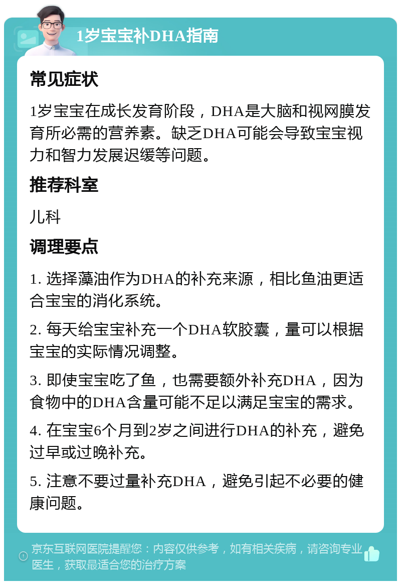 1岁宝宝补DHA指南 常见症状 1岁宝宝在成长发育阶段，DHA是大脑和视网膜发育所必需的营养素。缺乏DHA可能会导致宝宝视力和智力发展迟缓等问题。 推荐科室 儿科 调理要点 1. 选择藻油作为DHA的补充来源，相比鱼油更适合宝宝的消化系统。 2. 每天给宝宝补充一个DHA软胶囊，量可以根据宝宝的实际情况调整。 3. 即使宝宝吃了鱼，也需要额外补充DHA，因为食物中的DHA含量可能不足以满足宝宝的需求。 4. 在宝宝6个月到2岁之间进行DHA的补充，避免过早或过晚补充。 5. 注意不要过量补充DHA，避免引起不必要的健康问题。