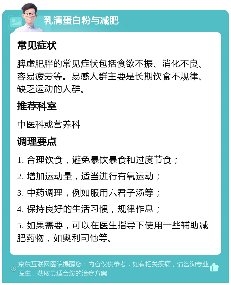 乳清蛋白粉与减肥 常见症状 脾虚肥胖的常见症状包括食欲不振、消化不良、容易疲劳等。易感人群主要是长期饮食不规律、缺乏运动的人群。 推荐科室 中医科或营养科 调理要点 1. 合理饮食，避免暴饮暴食和过度节食； 2. 增加运动量，适当进行有氧运动； 3. 中药调理，例如服用六君子汤等； 4. 保持良好的生活习惯，规律作息； 5. 如果需要，可以在医生指导下使用一些辅助减肥药物，如奥利司他等。