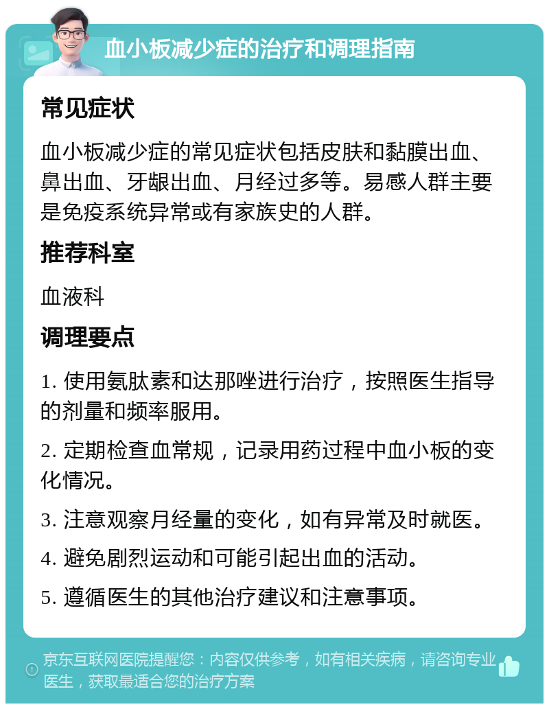 血小板减少症的治疗和调理指南 常见症状 血小板减少症的常见症状包括皮肤和黏膜出血、鼻出血、牙龈出血、月经过多等。易感人群主要是免疫系统异常或有家族史的人群。 推荐科室 血液科 调理要点 1. 使用氨肽素和达那唑进行治疗，按照医生指导的剂量和频率服用。 2. 定期检查血常规，记录用药过程中血小板的变化情况。 3. 注意观察月经量的变化，如有异常及时就医。 4. 避免剧烈运动和可能引起出血的活动。 5. 遵循医生的其他治疗建议和注意事项。