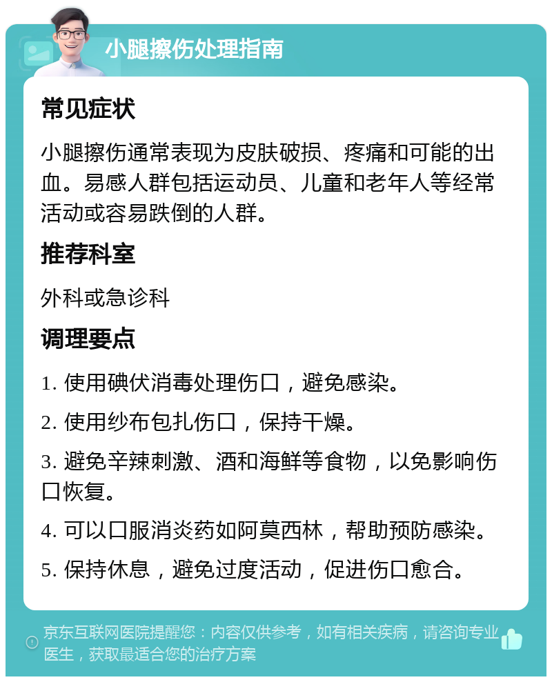 小腿擦伤处理指南 常见症状 小腿擦伤通常表现为皮肤破损、疼痛和可能的出血。易感人群包括运动员、儿童和老年人等经常活动或容易跌倒的人群。 推荐科室 外科或急诊科 调理要点 1. 使用碘伏消毒处理伤口，避免感染。 2. 使用纱布包扎伤口，保持干燥。 3. 避免辛辣刺激、酒和海鲜等食物，以免影响伤口恢复。 4. 可以口服消炎药如阿莫西林，帮助预防感染。 5. 保持休息，避免过度活动，促进伤口愈合。