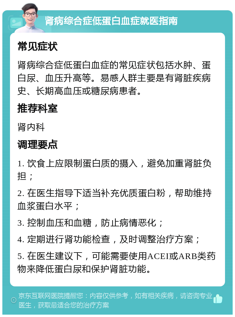 肾病综合症低蛋白血症就医指南 常见症状 肾病综合症低蛋白血症的常见症状包括水肿、蛋白尿、血压升高等。易感人群主要是有肾脏疾病史、长期高血压或糖尿病患者。 推荐科室 肾内科 调理要点 1. 饮食上应限制蛋白质的摄入，避免加重肾脏负担； 2. 在医生指导下适当补充优质蛋白粉，帮助维持血浆蛋白水平； 3. 控制血压和血糖，防止病情恶化； 4. 定期进行肾功能检查，及时调整治疗方案； 5. 在医生建议下，可能需要使用ACEI或ARB类药物来降低蛋白尿和保护肾脏功能。