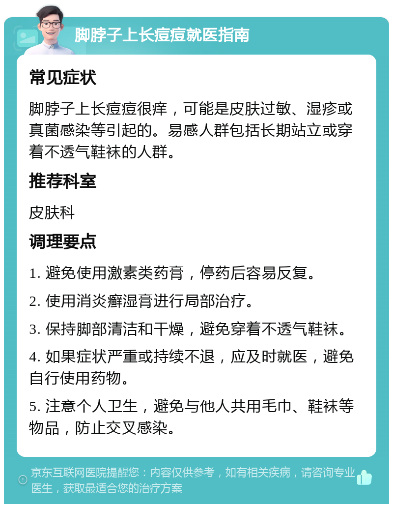 脚脖子上长痘痘就医指南 常见症状 脚脖子上长痘痘很痒，可能是皮肤过敏、湿疹或真菌感染等引起的。易感人群包括长期站立或穿着不透气鞋袜的人群。 推荐科室 皮肤科 调理要点 1. 避免使用激素类药膏，停药后容易反复。 2. 使用消炎癣湿膏进行局部治疗。 3. 保持脚部清洁和干燥，避免穿着不透气鞋袜。 4. 如果症状严重或持续不退，应及时就医，避免自行使用药物。 5. 注意个人卫生，避免与他人共用毛巾、鞋袜等物品，防止交叉感染。