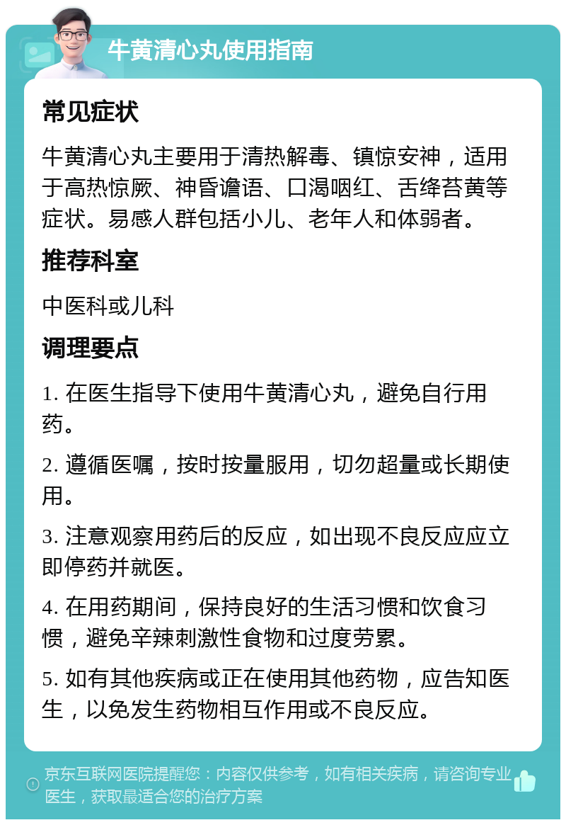 牛黄清心丸使用指南 常见症状 牛黄清心丸主要用于清热解毒、镇惊安神，适用于高热惊厥、神昏谵语、口渴咽红、舌绛苔黄等症状。易感人群包括小儿、老年人和体弱者。 推荐科室 中医科或儿科 调理要点 1. 在医生指导下使用牛黄清心丸，避免自行用药。 2. 遵循医嘱，按时按量服用，切勿超量或长期使用。 3. 注意观察用药后的反应，如出现不良反应应立即停药并就医。 4. 在用药期间，保持良好的生活习惯和饮食习惯，避免辛辣刺激性食物和过度劳累。 5. 如有其他疾病或正在使用其他药物，应告知医生，以免发生药物相互作用或不良反应。