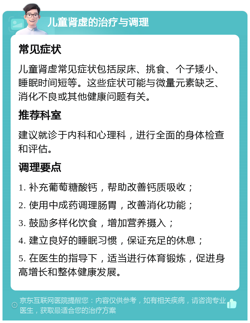 儿童肾虚的治疗与调理 常见症状 儿童肾虚常见症状包括尿床、挑食、个子矮小、睡眠时间短等。这些症状可能与微量元素缺乏、消化不良或其他健康问题有关。 推荐科室 建议就诊于内科和心理科，进行全面的身体检查和评估。 调理要点 1. 补充葡萄糖酸钙，帮助改善钙质吸收； 2. 使用中成药调理肠胃，改善消化功能； 3. 鼓励多样化饮食，增加营养摄入； 4. 建立良好的睡眠习惯，保证充足的休息； 5. 在医生的指导下，适当进行体育锻炼，促进身高增长和整体健康发展。