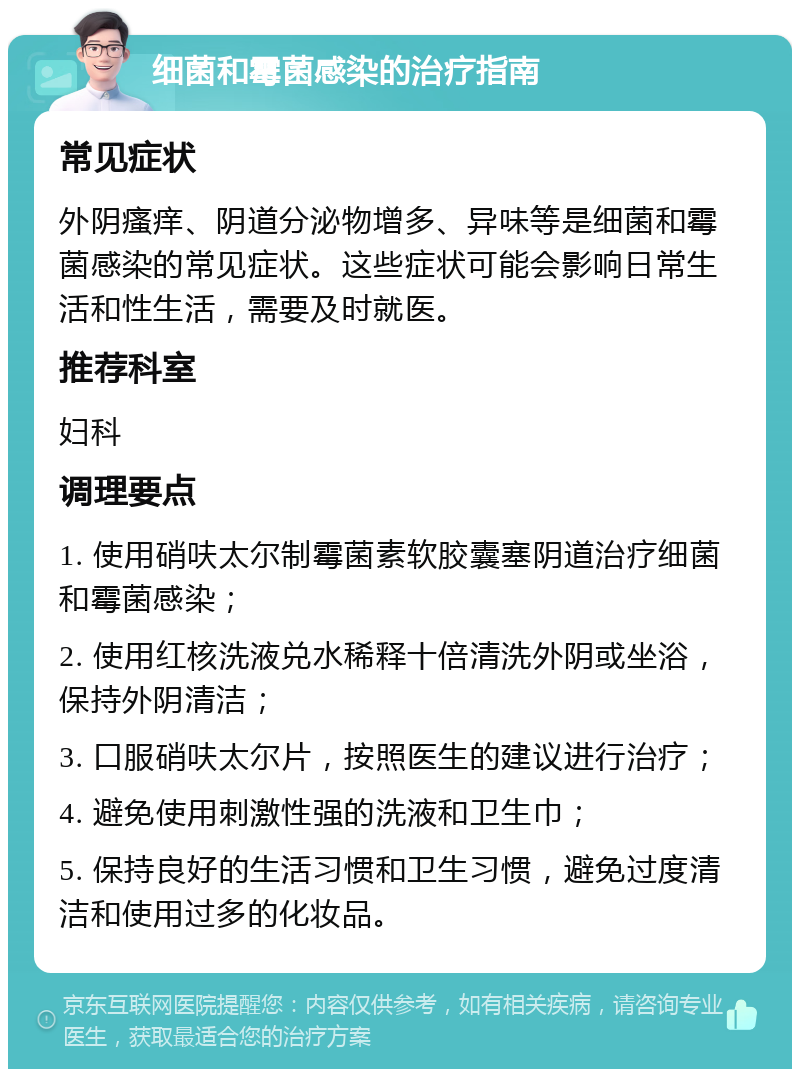 细菌和霉菌感染的治疗指南 常见症状 外阴瘙痒、阴道分泌物增多、异味等是细菌和霉菌感染的常见症状。这些症状可能会影响日常生活和性生活，需要及时就医。 推荐科室 妇科 调理要点 1. 使用硝呋太尔制霉菌素软胶囊塞阴道治疗细菌和霉菌感染； 2. 使用红核洗液兑水稀释十倍清洗外阴或坐浴，保持外阴清洁； 3. 口服硝呋太尔片，按照医生的建议进行治疗； 4. 避免使用刺激性强的洗液和卫生巾； 5. 保持良好的生活习惯和卫生习惯，避免过度清洁和使用过多的化妆品。