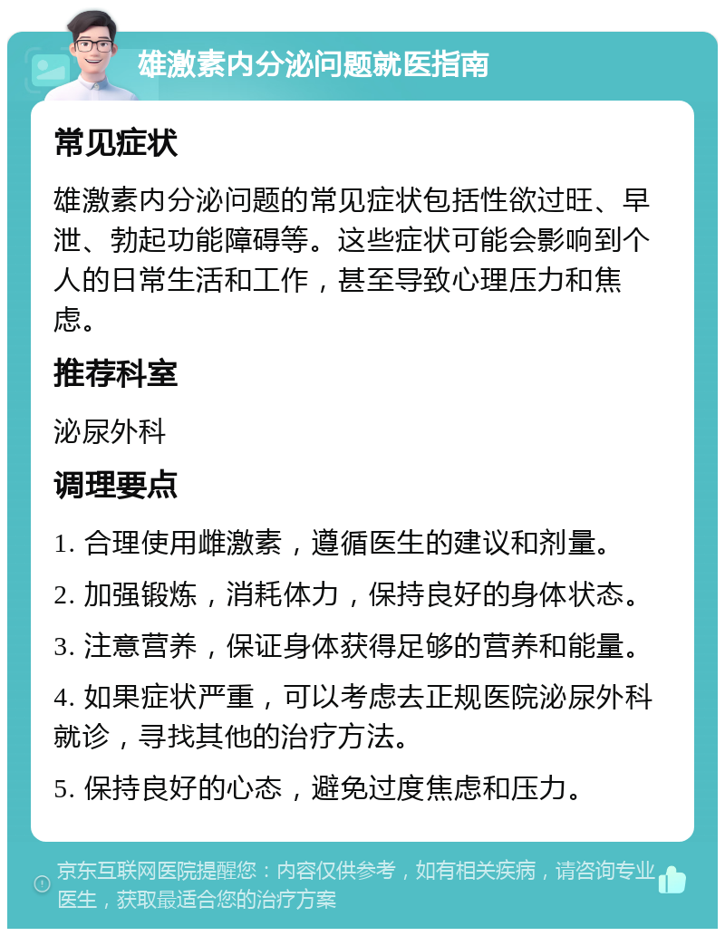 雄激素内分泌问题就医指南 常见症状 雄激素内分泌问题的常见症状包括性欲过旺、早泄、勃起功能障碍等。这些症状可能会影响到个人的日常生活和工作，甚至导致心理压力和焦虑。 推荐科室 泌尿外科 调理要点 1. 合理使用雌激素，遵循医生的建议和剂量。 2. 加强锻炼，消耗体力，保持良好的身体状态。 3. 注意营养，保证身体获得足够的营养和能量。 4. 如果症状严重，可以考虑去正规医院泌尿外科就诊，寻找其他的治疗方法。 5. 保持良好的心态，避免过度焦虑和压力。