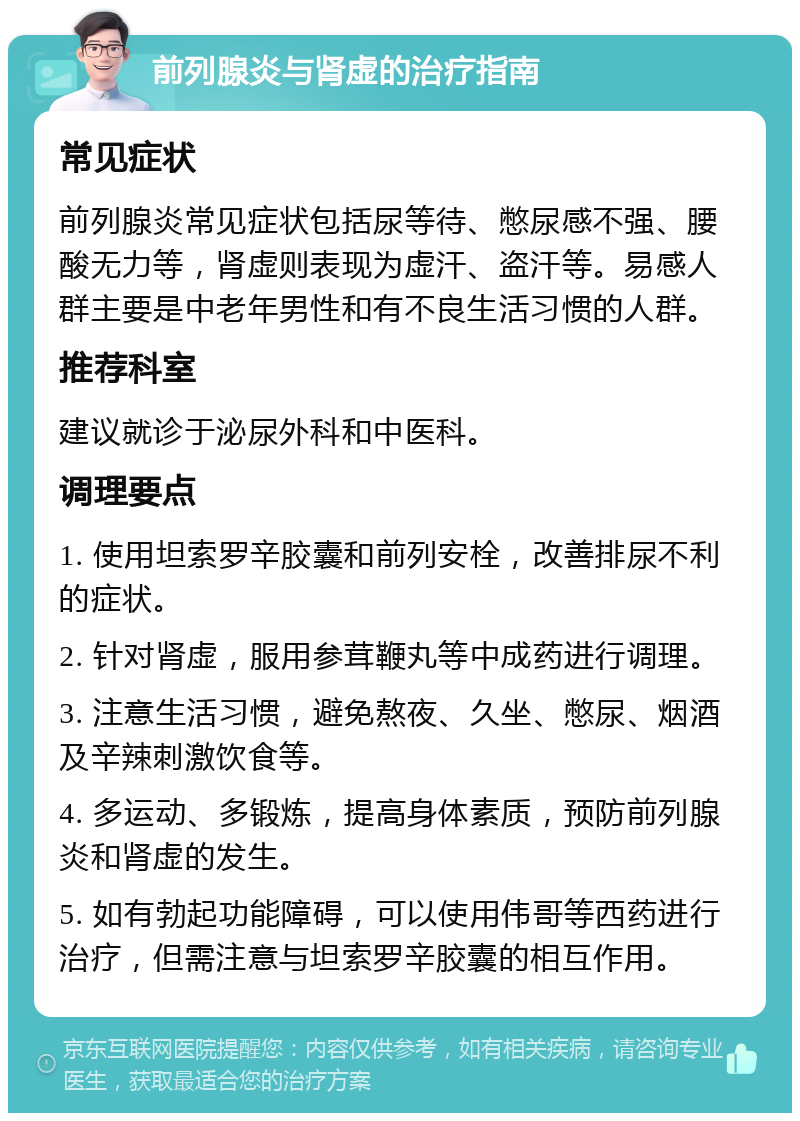 前列腺炎与肾虚的治疗指南 常见症状 前列腺炎常见症状包括尿等待、憋尿感不强、腰酸无力等，肾虚则表现为虚汗、盗汗等。易感人群主要是中老年男性和有不良生活习惯的人群。 推荐科室 建议就诊于泌尿外科和中医科。 调理要点 1. 使用坦索罗辛胶囊和前列安栓，改善排尿不利的症状。 2. 针对肾虚，服用参茸鞭丸等中成药进行调理。 3. 注意生活习惯，避免熬夜、久坐、憋尿、烟酒及辛辣刺激饮食等。 4. 多运动、多锻炼，提高身体素质，预防前列腺炎和肾虚的发生。 5. 如有勃起功能障碍，可以使用伟哥等西药进行治疗，但需注意与坦索罗辛胶囊的相互作用。