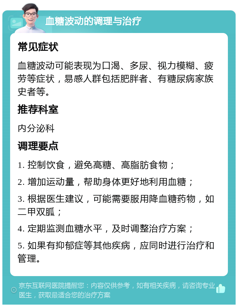 血糖波动的调理与治疗 常见症状 血糖波动可能表现为口渴、多尿、视力模糊、疲劳等症状，易感人群包括肥胖者、有糖尿病家族史者等。 推荐科室 内分泌科 调理要点 1. 控制饮食，避免高糖、高脂肪食物； 2. 增加运动量，帮助身体更好地利用血糖； 3. 根据医生建议，可能需要服用降血糖药物，如二甲双胍； 4. 定期监测血糖水平，及时调整治疗方案； 5. 如果有抑郁症等其他疾病，应同时进行治疗和管理。