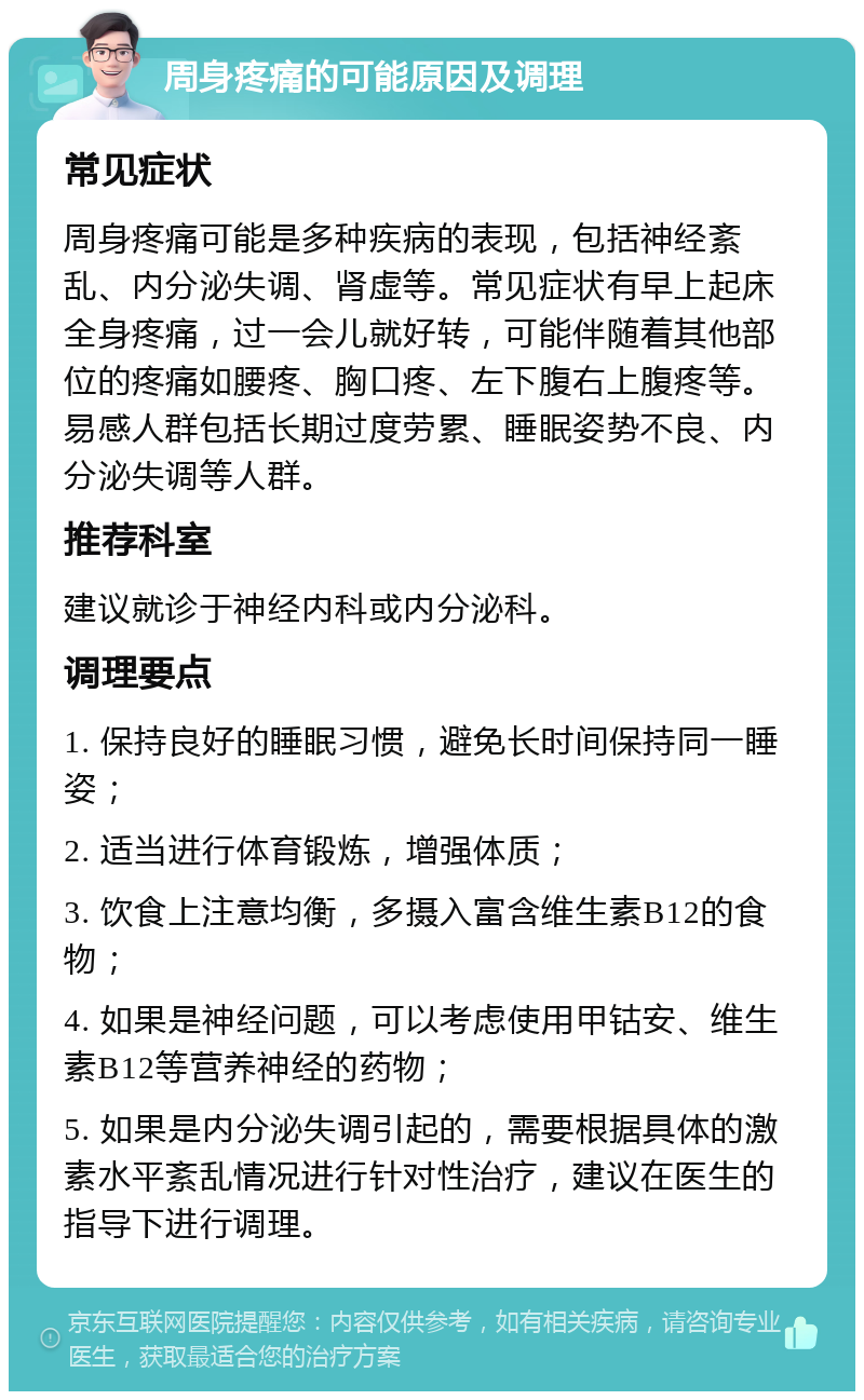 周身疼痛的可能原因及调理 常见症状 周身疼痛可能是多种疾病的表现，包括神经紊乱、内分泌失调、肾虚等。常见症状有早上起床全身疼痛，过一会儿就好转，可能伴随着其他部位的疼痛如腰疼、胸口疼、左下腹右上腹疼等。易感人群包括长期过度劳累、睡眠姿势不良、内分泌失调等人群。 推荐科室 建议就诊于神经内科或内分泌科。 调理要点 1. 保持良好的睡眠习惯，避免长时间保持同一睡姿； 2. 适当进行体育锻炼，增强体质； 3. 饮食上注意均衡，多摄入富含维生素B12的食物； 4. 如果是神经问题，可以考虑使用甲钴安、维生素B12等营养神经的药物； 5. 如果是内分泌失调引起的，需要根据具体的激素水平紊乱情况进行针对性治疗，建议在医生的指导下进行调理。