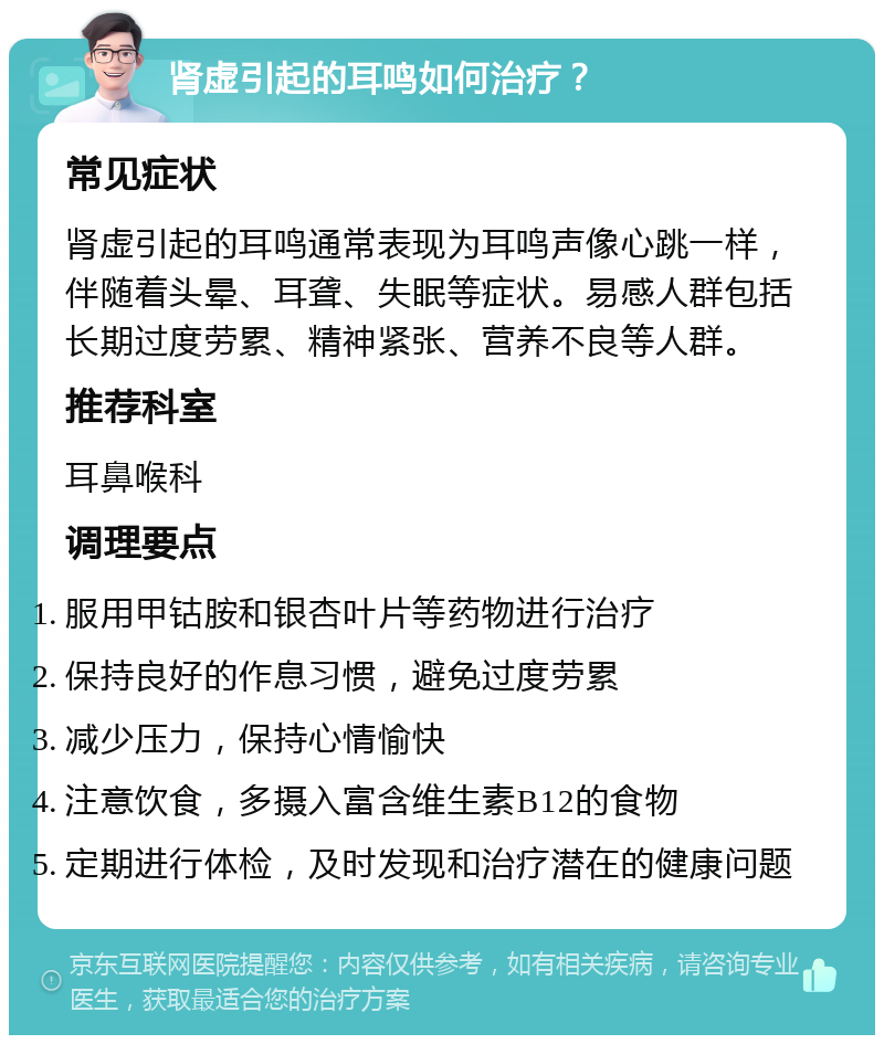 肾虚引起的耳鸣如何治疗？ 常见症状 肾虚引起的耳鸣通常表现为耳鸣声像心跳一样，伴随着头晕、耳聋、失眠等症状。易感人群包括长期过度劳累、精神紧张、营养不良等人群。 推荐科室 耳鼻喉科 调理要点 服用甲钴胺和银杏叶片等药物进行治疗 保持良好的作息习惯，避免过度劳累 减少压力，保持心情愉快 注意饮食，多摄入富含维生素B12的食物 定期进行体检，及时发现和治疗潜在的健康问题