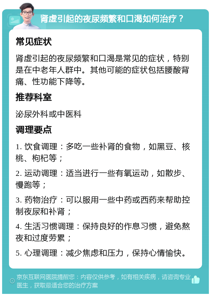 肾虚引起的夜尿频繁和口渴如何治疗？ 常见症状 肾虚引起的夜尿频繁和口渴是常见的症状，特别是在中老年人群中。其他可能的症状包括腰酸背痛、性功能下降等。 推荐科室 泌尿外科或中医科 调理要点 1. 饮食调理：多吃一些补肾的食物，如黑豆、核桃、枸杞等； 2. 运动调理：适当进行一些有氧运动，如散步、慢跑等； 3. 药物治疗：可以服用一些中药或西药来帮助控制夜尿和补肾； 4. 生活习惯调理：保持良好的作息习惯，避免熬夜和过度劳累； 5. 心理调理：减少焦虑和压力，保持心情愉快。