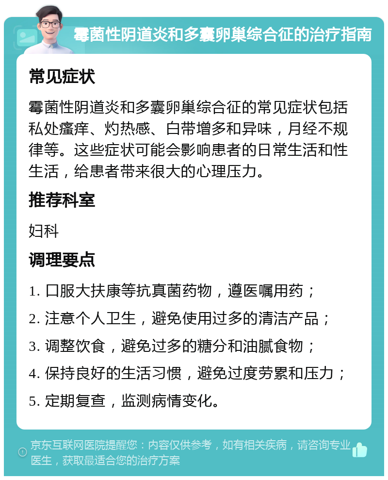 霉菌性阴道炎和多囊卵巢综合征的治疗指南 常见症状 霉菌性阴道炎和多囊卵巢综合征的常见症状包括私处瘙痒、灼热感、白带增多和异味，月经不规律等。这些症状可能会影响患者的日常生活和性生活，给患者带来很大的心理压力。 推荐科室 妇科 调理要点 1. 口服大扶康等抗真菌药物，遵医嘱用药； 2. 注意个人卫生，避免使用过多的清洁产品； 3. 调整饮食，避免过多的糖分和油腻食物； 4. 保持良好的生活习惯，避免过度劳累和压力； 5. 定期复查，监测病情变化。