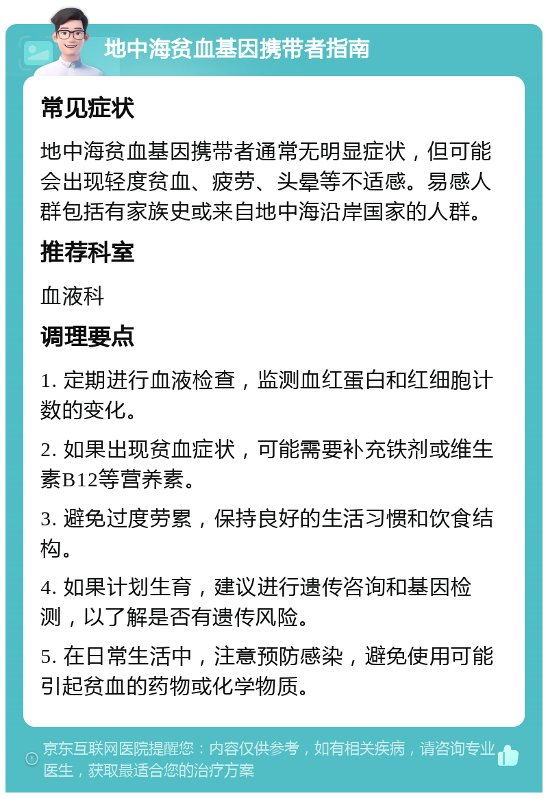 地中海贫血基因携带者指南 常见症状 地中海贫血基因携带者通常无明显症状，但可能会出现轻度贫血、疲劳、头晕等不适感。易感人群包括有家族史或来自地中海沿岸国家的人群。 推荐科室 血液科 调理要点 1. 定期进行血液检查，监测血红蛋白和红细胞计数的变化。 2. 如果出现贫血症状，可能需要补充铁剂或维生素B12等营养素。 3. 避免过度劳累，保持良好的生活习惯和饮食结构。 4. 如果计划生育，建议进行遗传咨询和基因检测，以了解是否有遗传风险。 5. 在日常生活中，注意预防感染，避免使用可能引起贫血的药物或化学物质。