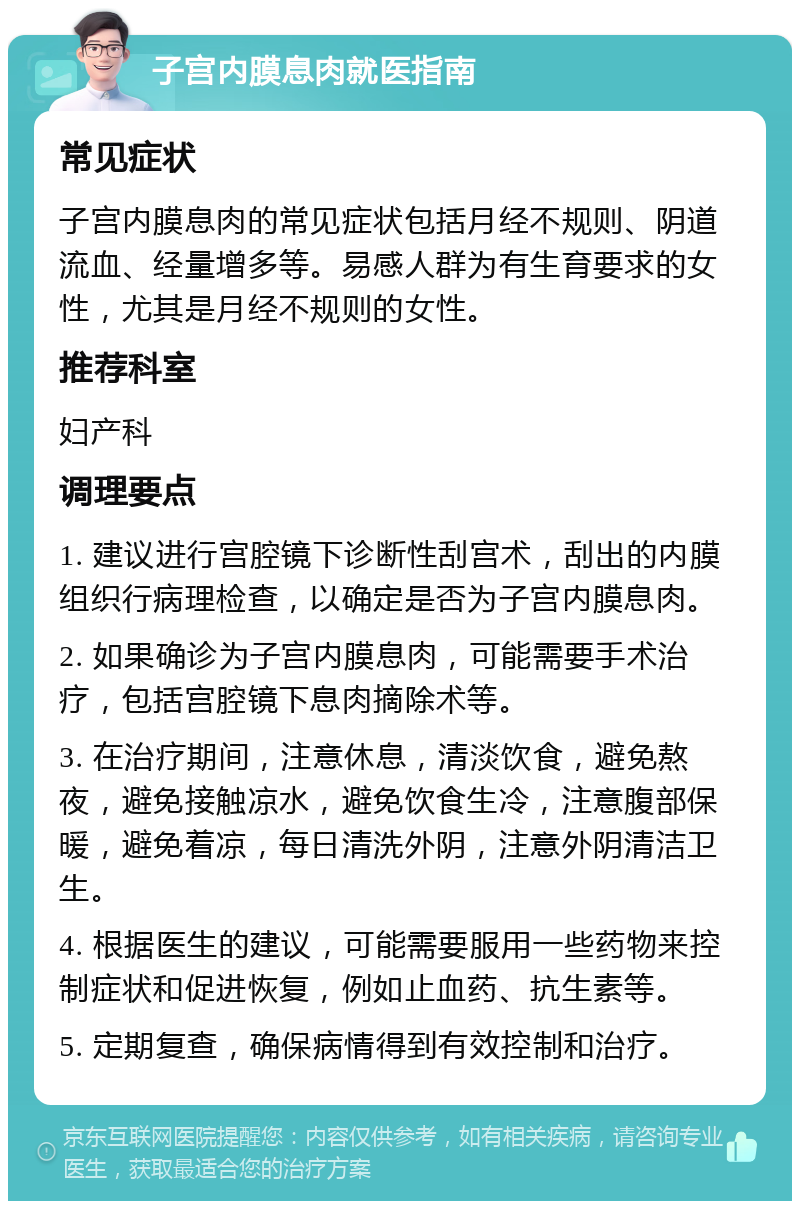 子宫内膜息肉就医指南 常见症状 子宫内膜息肉的常见症状包括月经不规则、阴道流血、经量增多等。易感人群为有生育要求的女性，尤其是月经不规则的女性。 推荐科室 妇产科 调理要点 1. 建议进行宫腔镜下诊断性刮宫术，刮出的内膜组织行病理检查，以确定是否为子宫内膜息肉。 2. 如果确诊为子宫内膜息肉，可能需要手术治疗，包括宫腔镜下息肉摘除术等。 3. 在治疗期间，注意休息，清淡饮食，避免熬夜，避免接触凉水，避免饮食生冷，注意腹部保暖，避免着凉，每日清洗外阴，注意外阴清洁卫生。 4. 根据医生的建议，可能需要服用一些药物来控制症状和促进恢复，例如止血药、抗生素等。 5. 定期复查，确保病情得到有效控制和治疗。