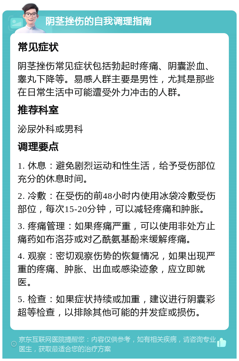 阴茎挫伤的自我调理指南 常见症状 阴茎挫伤常见症状包括勃起时疼痛、阴囊淤血、睾丸下降等。易感人群主要是男性，尤其是那些在日常生活中可能遭受外力冲击的人群。 推荐科室 泌尿外科或男科 调理要点 1. 休息：避免剧烈运动和性生活，给予受伤部位充分的休息时间。 2. 冷敷：在受伤的前48小时内使用冰袋冷敷受伤部位，每次15-20分钟，可以减轻疼痛和肿胀。 3. 疼痛管理：如果疼痛严重，可以使用非处方止痛药如布洛芬或对乙酰氨基酚来缓解疼痛。 4. 观察：密切观察伤势的恢复情况，如果出现严重的疼痛、肿胀、出血或感染迹象，应立即就医。 5. 检查：如果症状持续或加重，建议进行阴囊彩超等检查，以排除其他可能的并发症或损伤。