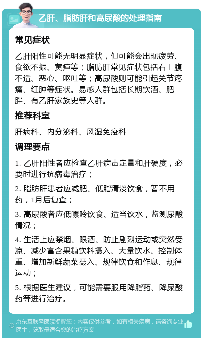 乙肝、脂肪肝和高尿酸的处理指南 常见症状 乙肝阳性可能无明显症状，但可能会出现疲劳、食欲不振、黄疸等；脂肪肝常见症状包括右上腹不适、恶心、呕吐等；高尿酸则可能引起关节疼痛、红肿等症状。易感人群包括长期饮酒、肥胖、有乙肝家族史等人群。 推荐科室 肝病科、内分泌科、风湿免疫科 调理要点 1. 乙肝阳性者应检查乙肝病毒定量和肝硬度，必要时进行抗病毒治疗； 2. 脂肪肝患者应减肥、低脂清淡饮食，暂不用药，1月后复查； 3. 高尿酸者应低嘌呤饮食、适当饮水，监测尿酸情况； 4. 生活上应禁烟、限酒、防止剧烈运动或突然受凉、减少富含果糖饮料摄入、大量饮水、控制体重、增加新鲜蔬菜摄入、规律饮食和作息、规律运动； 5. 根据医生建议，可能需要服用降脂药、降尿酸药等进行治疗。