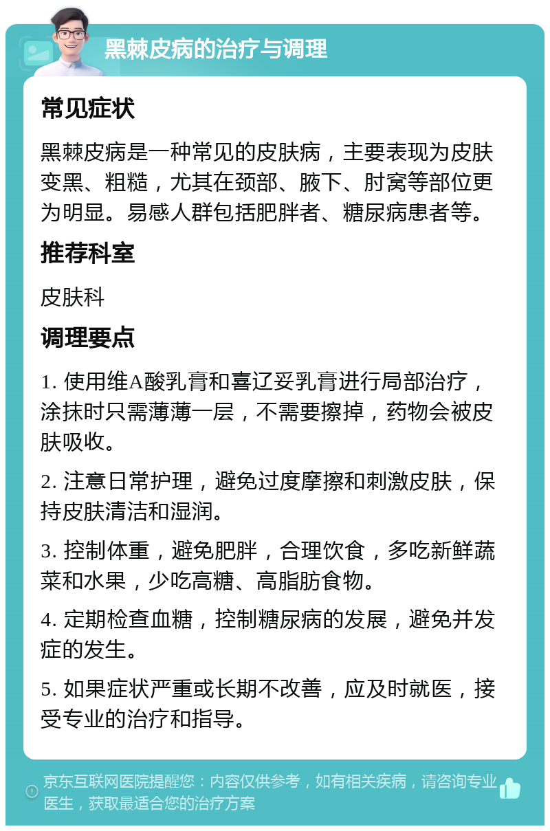 黑棘皮病的治疗与调理 常见症状 黑棘皮病是一种常见的皮肤病，主要表现为皮肤变黑、粗糙，尤其在颈部、腋下、肘窝等部位更为明显。易感人群包括肥胖者、糖尿病患者等。 推荐科室 皮肤科 调理要点 1. 使用维A酸乳膏和喜辽妥乳膏进行局部治疗，涂抹时只需薄薄一层，不需要擦掉，药物会被皮肤吸收。 2. 注意日常护理，避免过度摩擦和刺激皮肤，保持皮肤清洁和湿润。 3. 控制体重，避免肥胖，合理饮食，多吃新鲜蔬菜和水果，少吃高糖、高脂肪食物。 4. 定期检查血糖，控制糖尿病的发展，避免并发症的发生。 5. 如果症状严重或长期不改善，应及时就医，接受专业的治疗和指导。