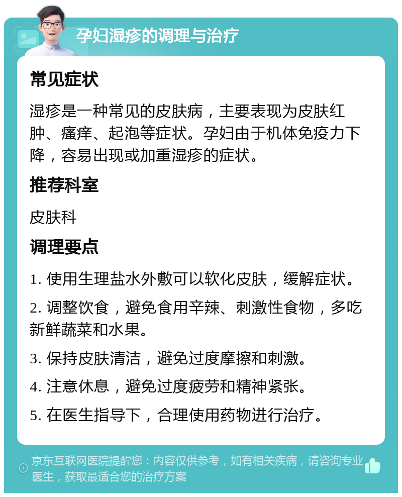 孕妇湿疹的调理与治疗 常见症状 湿疹是一种常见的皮肤病，主要表现为皮肤红肿、瘙痒、起泡等症状。孕妇由于机体免疫力下降，容易出现或加重湿疹的症状。 推荐科室 皮肤科 调理要点 1. 使用生理盐水外敷可以软化皮肤，缓解症状。 2. 调整饮食，避免食用辛辣、刺激性食物，多吃新鲜蔬菜和水果。 3. 保持皮肤清洁，避免过度摩擦和刺激。 4. 注意休息，避免过度疲劳和精神紧张。 5. 在医生指导下，合理使用药物进行治疗。