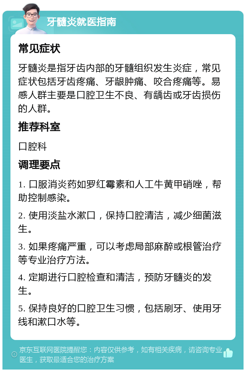 牙髓炎就医指南 常见症状 牙髓炎是指牙齿内部的牙髓组织发生炎症，常见症状包括牙齿疼痛、牙龈肿痛、咬合疼痛等。易感人群主要是口腔卫生不良、有龋齿或牙齿损伤的人群。 推荐科室 口腔科 调理要点 1. 口服消炎药如罗红霉素和人工牛黄甲硝唑，帮助控制感染。 2. 使用淡盐水漱口，保持口腔清洁，减少细菌滋生。 3. 如果疼痛严重，可以考虑局部麻醉或根管治疗等专业治疗方法。 4. 定期进行口腔检查和清洁，预防牙髓炎的发生。 5. 保持良好的口腔卫生习惯，包括刷牙、使用牙线和漱口水等。