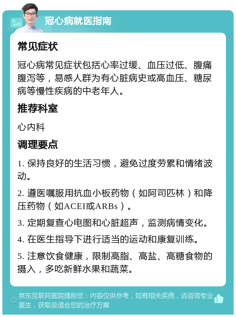 冠心病就医指南 常见症状 冠心病常见症状包括心率过缓、血压过低、腹痛腹泻等，易感人群为有心脏病史或高血压、糖尿病等慢性疾病的中老年人。 推荐科室 心内科 调理要点 1. 保持良好的生活习惯，避免过度劳累和情绪波动。 2. 遵医嘱服用抗血小板药物（如阿司匹林）和降压药物（如ACEI或ARBs）。 3. 定期复查心电图和心脏超声，监测病情变化。 4. 在医生指导下进行适当的运动和康复训练。 5. 注意饮食健康，限制高脂、高盐、高糖食物的摄入，多吃新鲜水果和蔬菜。