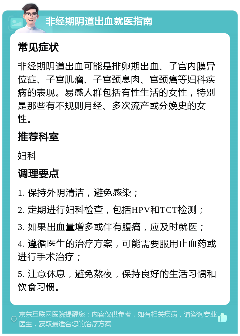 非经期阴道出血就医指南 常见症状 非经期阴道出血可能是排卵期出血、子宫内膜异位症、子宫肌瘤、子宫颈息肉、宫颈癌等妇科疾病的表现。易感人群包括有性生活的女性，特别是那些有不规则月经、多次流产或分娩史的女性。 推荐科室 妇科 调理要点 1. 保持外阴清洁，避免感染； 2. 定期进行妇科检查，包括HPV和TCT检测； 3. 如果出血量增多或伴有腹痛，应及时就医； 4. 遵循医生的治疗方案，可能需要服用止血药或进行手术治疗； 5. 注意休息，避免熬夜，保持良好的生活习惯和饮食习惯。