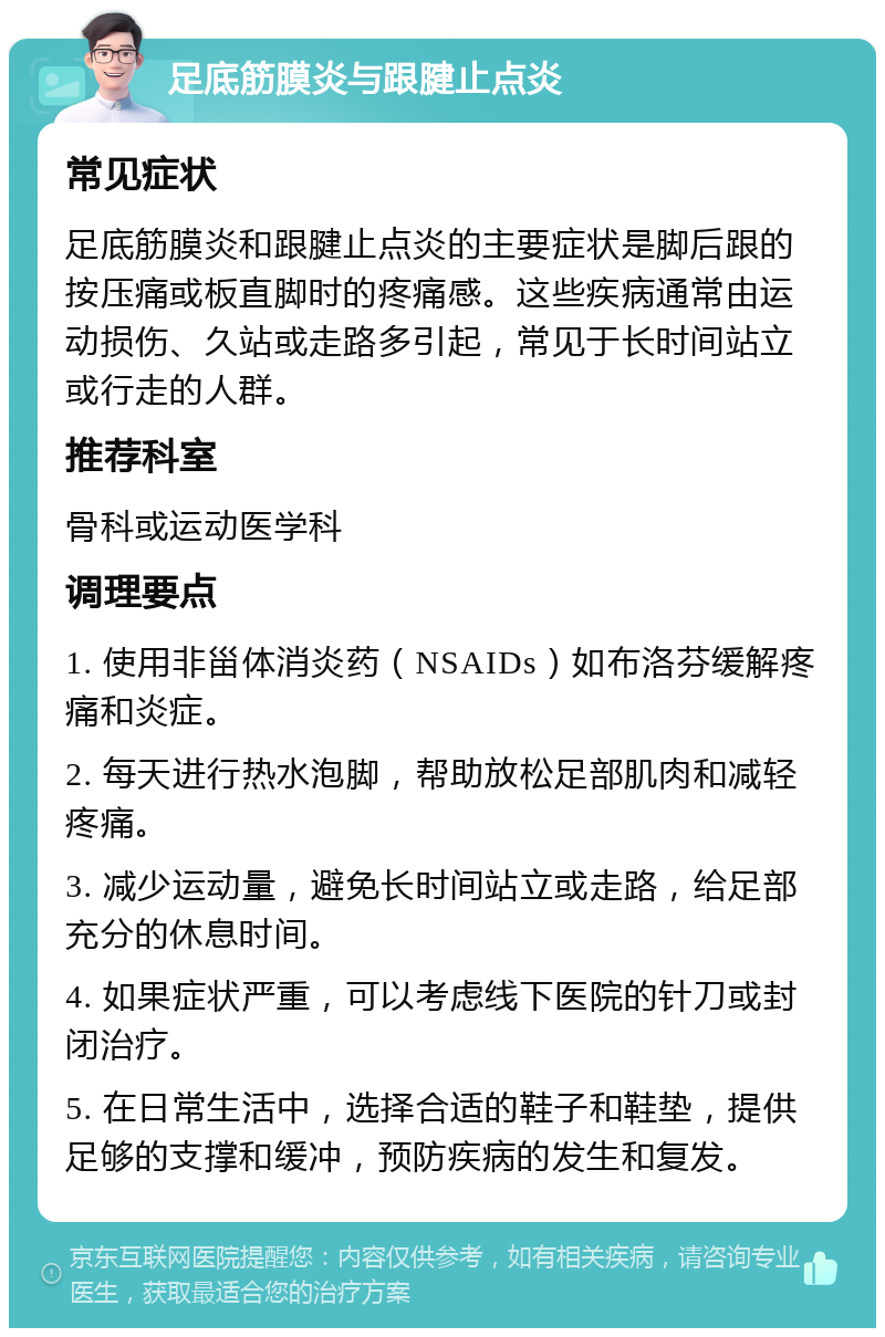 足底筋膜炎与跟腱止点炎 常见症状 足底筋膜炎和跟腱止点炎的主要症状是脚后跟的按压痛或板直脚时的疼痛感。这些疾病通常由运动损伤、久站或走路多引起，常见于长时间站立或行走的人群。 推荐科室 骨科或运动医学科 调理要点 1. 使用非甾体消炎药（NSAIDs）如布洛芬缓解疼痛和炎症。 2. 每天进行热水泡脚，帮助放松足部肌肉和减轻疼痛。 3. 减少运动量，避免长时间站立或走路，给足部充分的休息时间。 4. 如果症状严重，可以考虑线下医院的针刀或封闭治疗。 5. 在日常生活中，选择合适的鞋子和鞋垫，提供足够的支撑和缓冲，预防疾病的发生和复发。