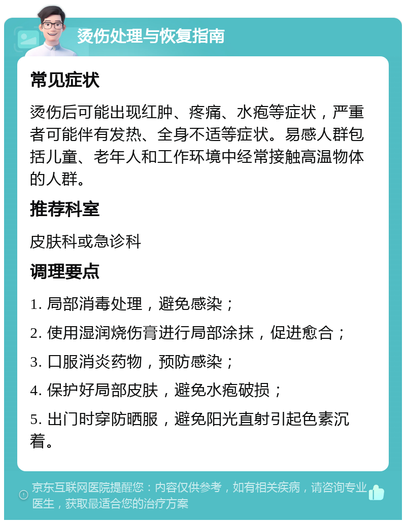 烫伤处理与恢复指南 常见症状 烫伤后可能出现红肿、疼痛、水疱等症状，严重者可能伴有发热、全身不适等症状。易感人群包括儿童、老年人和工作环境中经常接触高温物体的人群。 推荐科室 皮肤科或急诊科 调理要点 1. 局部消毒处理，避免感染； 2. 使用湿润烧伤膏进行局部涂抹，促进愈合； 3. 口服消炎药物，预防感染； 4. 保护好局部皮肤，避免水疱破损； 5. 出门时穿防晒服，避免阳光直射引起色素沉着。