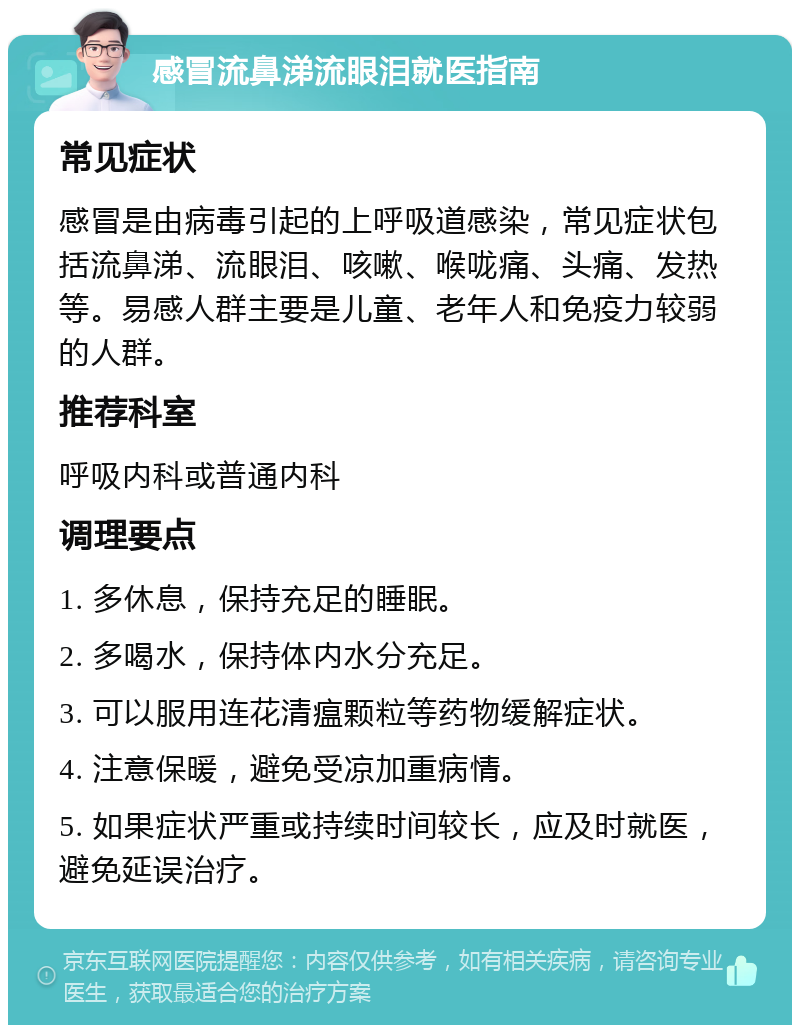 感冒流鼻涕流眼泪就医指南 常见症状 感冒是由病毒引起的上呼吸道感染，常见症状包括流鼻涕、流眼泪、咳嗽、喉咙痛、头痛、发热等。易感人群主要是儿童、老年人和免疫力较弱的人群。 推荐科室 呼吸内科或普通内科 调理要点 1. 多休息，保持充足的睡眠。 2. 多喝水，保持体内水分充足。 3. 可以服用连花清瘟颗粒等药物缓解症状。 4. 注意保暖，避免受凉加重病情。 5. 如果症状严重或持续时间较长，应及时就医，避免延误治疗。