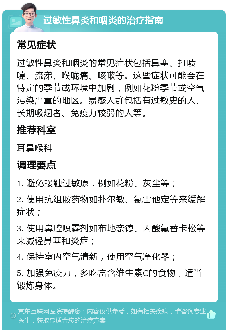 过敏性鼻炎和咽炎的治疗指南 常见症状 过敏性鼻炎和咽炎的常见症状包括鼻塞、打喷嚏、流涕、喉咙痛、咳嗽等。这些症状可能会在特定的季节或环境中加剧，例如花粉季节或空气污染严重的地区。易感人群包括有过敏史的人、长期吸烟者、免疫力较弱的人等。 推荐科室 耳鼻喉科 调理要点 1. 避免接触过敏原，例如花粉、灰尘等； 2. 使用抗组胺药物如扑尔敏、氯雷他定等来缓解症状； 3. 使用鼻腔喷雾剂如布地奈德、丙酸氟替卡松等来减轻鼻塞和炎症； 4. 保持室内空气清新，使用空气净化器； 5. 加强免疫力，多吃富含维生素C的食物，适当锻炼身体。