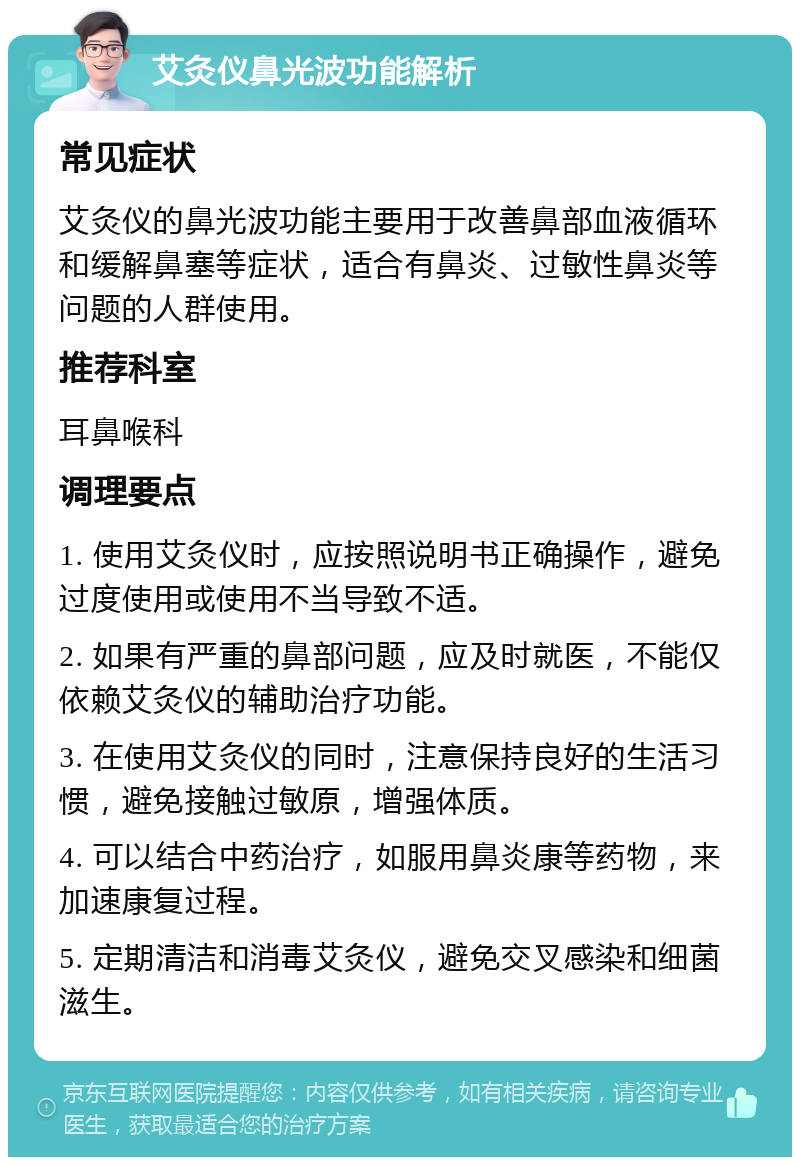 艾灸仪鼻光波功能解析 常见症状 艾灸仪的鼻光波功能主要用于改善鼻部血液循环和缓解鼻塞等症状，适合有鼻炎、过敏性鼻炎等问题的人群使用。 推荐科室 耳鼻喉科 调理要点 1. 使用艾灸仪时，应按照说明书正确操作，避免过度使用或使用不当导致不适。 2. 如果有严重的鼻部问题，应及时就医，不能仅依赖艾灸仪的辅助治疗功能。 3. 在使用艾灸仪的同时，注意保持良好的生活习惯，避免接触过敏原，增强体质。 4. 可以结合中药治疗，如服用鼻炎康等药物，来加速康复过程。 5. 定期清洁和消毒艾灸仪，避免交叉感染和细菌滋生。