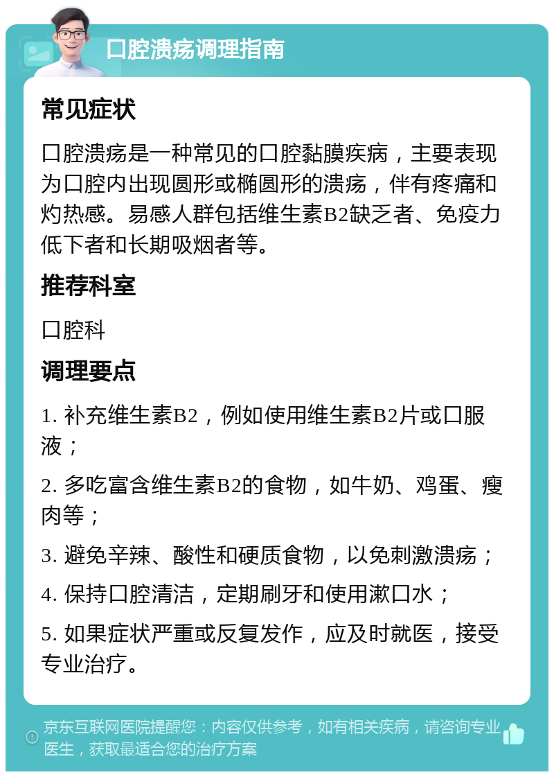 口腔溃疡调理指南 常见症状 口腔溃疡是一种常见的口腔黏膜疾病，主要表现为口腔内出现圆形或椭圆形的溃疡，伴有疼痛和灼热感。易感人群包括维生素B2缺乏者、免疫力低下者和长期吸烟者等。 推荐科室 口腔科 调理要点 1. 补充维生素B2，例如使用维生素B2片或口服液； 2. 多吃富含维生素B2的食物，如牛奶、鸡蛋、瘦肉等； 3. 避免辛辣、酸性和硬质食物，以免刺激溃疡； 4. 保持口腔清洁，定期刷牙和使用漱口水； 5. 如果症状严重或反复发作，应及时就医，接受专业治疗。