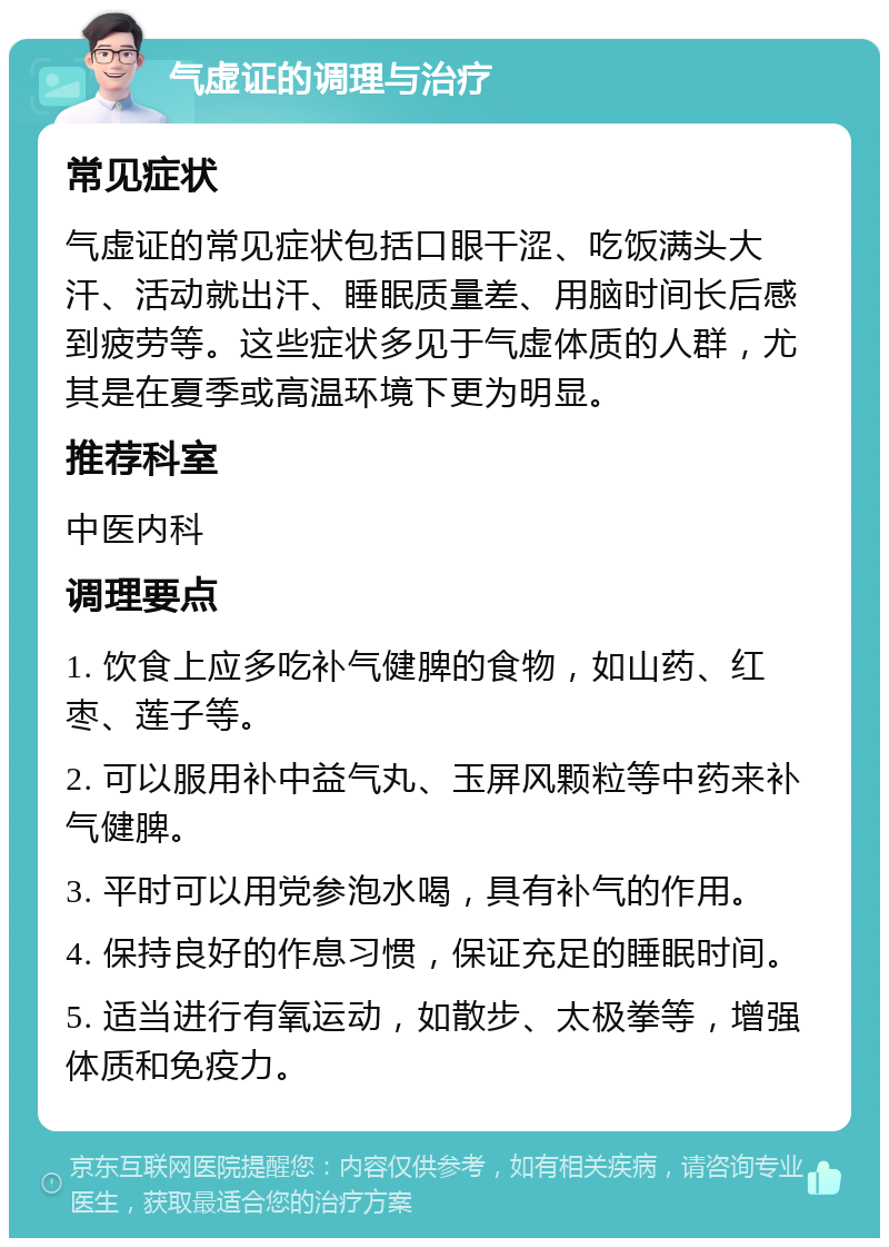 气虚证的调理与治疗 常见症状 气虚证的常见症状包括口眼干涩、吃饭满头大汗、活动就出汗、睡眠质量差、用脑时间长后感到疲劳等。这些症状多见于气虚体质的人群，尤其是在夏季或高温环境下更为明显。 推荐科室 中医内科 调理要点 1. 饮食上应多吃补气健脾的食物，如山药、红枣、莲子等。 2. 可以服用补中益气丸、玉屏风颗粒等中药来补气健脾。 3. 平时可以用党参泡水喝，具有补气的作用。 4. 保持良好的作息习惯，保证充足的睡眠时间。 5. 适当进行有氧运动，如散步、太极拳等，增强体质和免疫力。