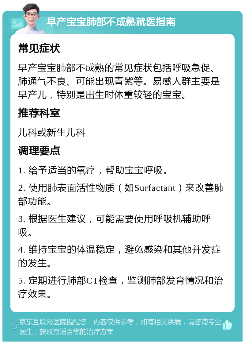 早产宝宝肺部不成熟就医指南 常见症状 早产宝宝肺部不成熟的常见症状包括呼吸急促、肺通气不良、可能出现青紫等。易感人群主要是早产儿，特别是出生时体重较轻的宝宝。 推荐科室 儿科或新生儿科 调理要点 1. 给予适当的氧疗，帮助宝宝呼吸。 2. 使用肺表面活性物质（如Surfactant）来改善肺部功能。 3. 根据医生建议，可能需要使用呼吸机辅助呼吸。 4. 维持宝宝的体温稳定，避免感染和其他并发症的发生。 5. 定期进行肺部CT检查，监测肺部发育情况和治疗效果。