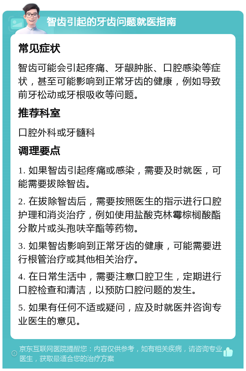 智齿引起的牙齿问题就医指南 常见症状 智齿可能会引起疼痛、牙龈肿胀、口腔感染等症状，甚至可能影响到正常牙齿的健康，例如导致前牙松动或牙根吸收等问题。 推荐科室 口腔外科或牙髓科 调理要点 1. 如果智齿引起疼痛或感染，需要及时就医，可能需要拔除智齿。 2. 在拔除智齿后，需要按照医生的指示进行口腔护理和消炎治疗，例如使用盐酸克林霉棕榈酸酯分散片或头孢呋辛酯等药物。 3. 如果智齿影响到正常牙齿的健康，可能需要进行根管治疗或其他相关治疗。 4. 在日常生活中，需要注意口腔卫生，定期进行口腔检查和清洁，以预防口腔问题的发生。 5. 如果有任何不适或疑问，应及时就医并咨询专业医生的意见。