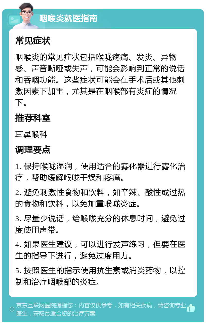 咽喉炎就医指南 常见症状 咽喉炎的常见症状包括喉咙疼痛、发炎、异物感、声音嘶哑或失声，可能会影响到正常的说话和吞咽功能。这些症状可能会在手术后或其他刺激因素下加重，尤其是在咽喉部有炎症的情况下。 推荐科室 耳鼻喉科 调理要点 1. 保持喉咙湿润，使用适合的雾化器进行雾化治疗，帮助缓解喉咙干燥和疼痛。 2. 避免刺激性食物和饮料，如辛辣、酸性或过热的食物和饮料，以免加重喉咙炎症。 3. 尽量少说话，给喉咙充分的休息时间，避免过度使用声带。 4. 如果医生建议，可以进行发声练习，但要在医生的指导下进行，避免过度用力。 5. 按照医生的指示使用抗生素或消炎药物，以控制和治疗咽喉部的炎症。