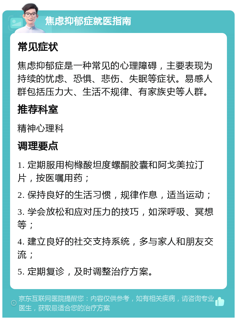 焦虑抑郁症就医指南 常见症状 焦虑抑郁症是一种常见的心理障碍，主要表现为持续的忧虑、恐惧、悲伤、失眠等症状。易感人群包括压力大、生活不规律、有家族史等人群。 推荐科室 精神心理科 调理要点 1. 定期服用枸橼酸坦度螺酮胶囊和阿戈美拉汀片，按医嘱用药； 2. 保持良好的生活习惯，规律作息，适当运动； 3. 学会放松和应对压力的技巧，如深呼吸、冥想等； 4. 建立良好的社交支持系统，多与家人和朋友交流； 5. 定期复诊，及时调整治疗方案。