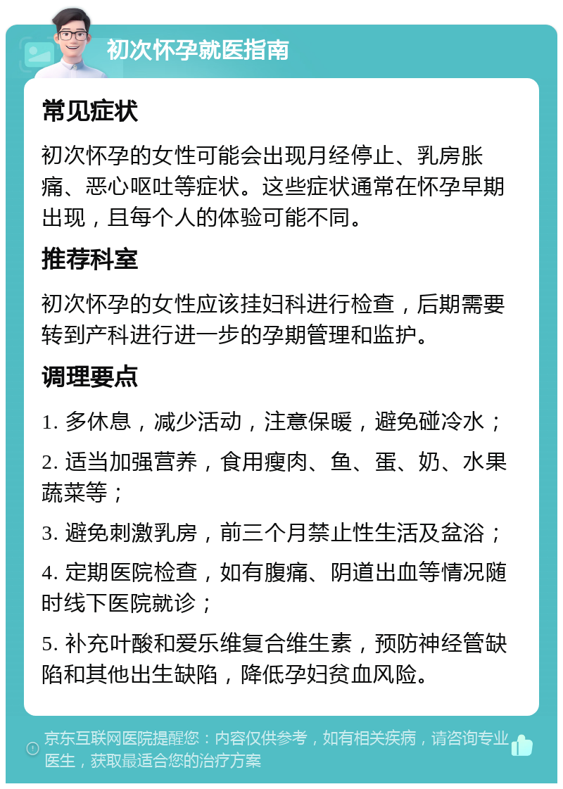 初次怀孕就医指南 常见症状 初次怀孕的女性可能会出现月经停止、乳房胀痛、恶心呕吐等症状。这些症状通常在怀孕早期出现，且每个人的体验可能不同。 推荐科室 初次怀孕的女性应该挂妇科进行检查，后期需要转到产科进行进一步的孕期管理和监护。 调理要点 1. 多休息，减少活动，注意保暖，避免碰冷水； 2. 适当加强营养，食用瘦肉、鱼、蛋、奶、水果蔬菜等； 3. 避免刺激乳房，前三个月禁止性生活及盆浴； 4. 定期医院检查，如有腹痛、阴道出血等情况随时线下医院就诊； 5. 补充叶酸和爱乐维复合维生素，预防神经管缺陷和其他出生缺陷，降低孕妇贫血风险。