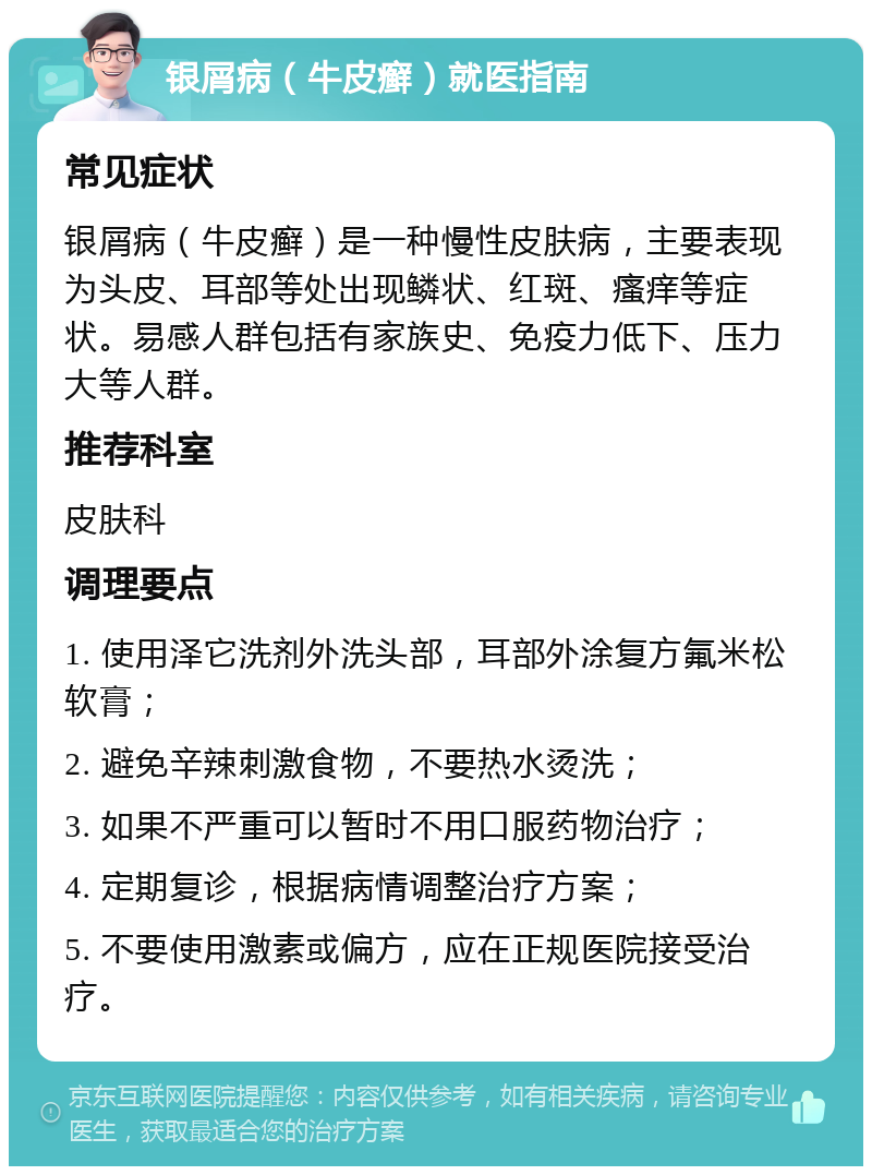 银屑病（牛皮癣）就医指南 常见症状 银屑病（牛皮癣）是一种慢性皮肤病，主要表现为头皮、耳部等处出现鳞状、红斑、瘙痒等症状。易感人群包括有家族史、免疫力低下、压力大等人群。 推荐科室 皮肤科 调理要点 1. 使用泽它洗剂外洗头部，耳部外涂复方氟米松软膏； 2. 避免辛辣刺激食物，不要热水烫洗； 3. 如果不严重可以暂时不用口服药物治疗； 4. 定期复诊，根据病情调整治疗方案； 5. 不要使用激素或偏方，应在正规医院接受治疗。