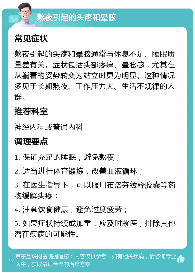 熬夜引起的头疼和晕眩 常见症状 熬夜引起的头疼和晕眩通常与休息不足、睡眠质量差有关。症状包括头部疼痛、晕眩感，尤其在从躺着的姿势转变为站立时更为明显。这种情况多见于长期熬夜、工作压力大、生活不规律的人群。 推荐科室 神经内科或普通内科 调理要点 1. 保证充足的睡眠，避免熬夜； 2. 适当进行体育锻炼，改善血液循环； 3. 在医生指导下，可以服用布洛芬缓释胶囊等药物缓解头疼； 4. 注意饮食健康，避免过度疲劳； 5. 如果症状持续或加重，应及时就医，排除其他潜在疾病的可能性。