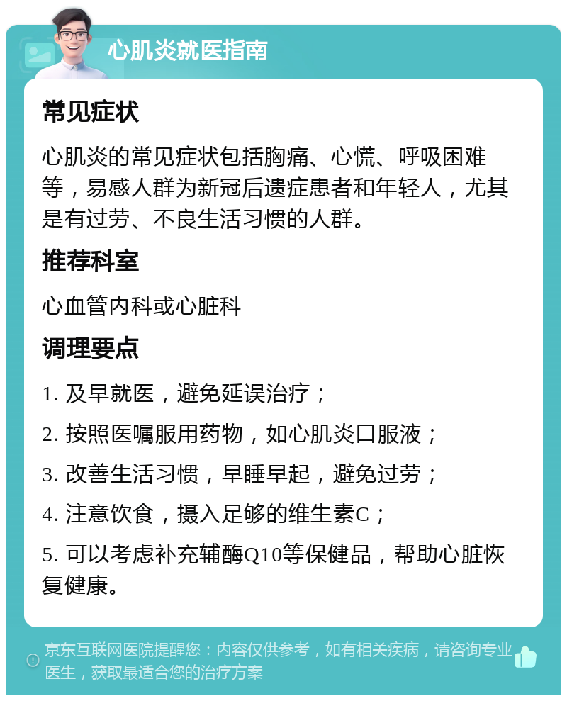 心肌炎就医指南 常见症状 心肌炎的常见症状包括胸痛、心慌、呼吸困难等，易感人群为新冠后遗症患者和年轻人，尤其是有过劳、不良生活习惯的人群。 推荐科室 心血管内科或心脏科 调理要点 1. 及早就医，避免延误治疗； 2. 按照医嘱服用药物，如心肌炎口服液； 3. 改善生活习惯，早睡早起，避免过劳； 4. 注意饮食，摄入足够的维生素C； 5. 可以考虑补充辅酶Q10等保健品，帮助心脏恢复健康。