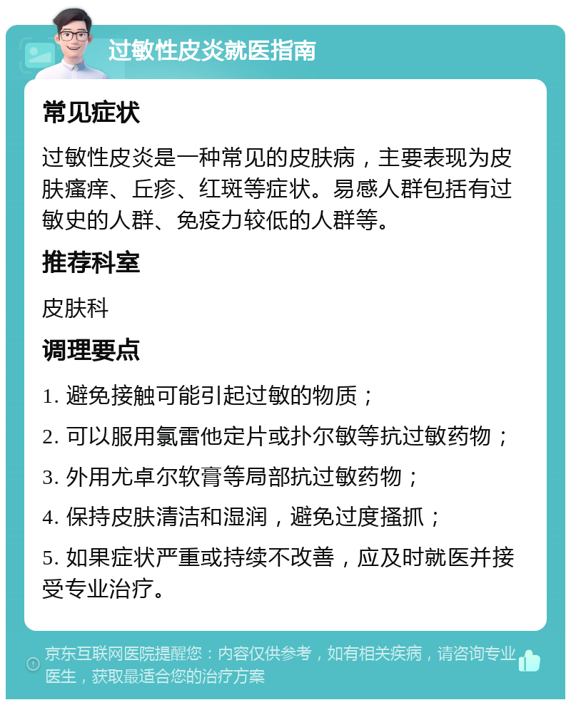 过敏性皮炎就医指南 常见症状 过敏性皮炎是一种常见的皮肤病，主要表现为皮肤瘙痒、丘疹、红斑等症状。易感人群包括有过敏史的人群、免疫力较低的人群等。 推荐科室 皮肤科 调理要点 1. 避免接触可能引起过敏的物质； 2. 可以服用氯雷他定片或扑尔敏等抗过敏药物； 3. 外用尤卓尔软膏等局部抗过敏药物； 4. 保持皮肤清洁和湿润，避免过度搔抓； 5. 如果症状严重或持续不改善，应及时就医并接受专业治疗。